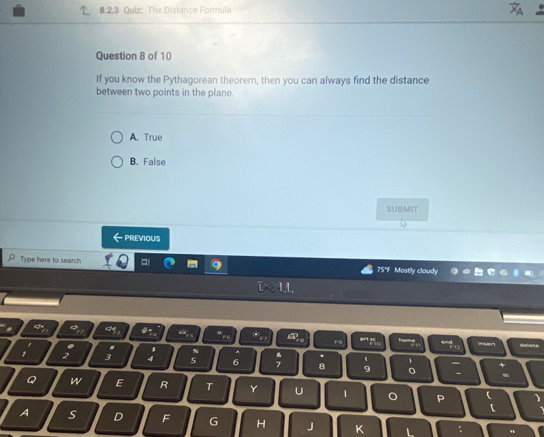 Qulz: The Distance Formula
Question 8 of 10
If you know the Pythagorean theorem, then you can always find the distance
between two points in the plane.
A. True
B. False
SUBMIT
PREVIOUS
Type here to search 75°F Mostly cloudy
11
2
F9 F10 home F12 insert delete
. " s % ^ & * (
7 2 3 4 5 6 7 8 9 0
+
- =
Q w E R T Y U 1 。 P
[
A S D F G H J K L
“