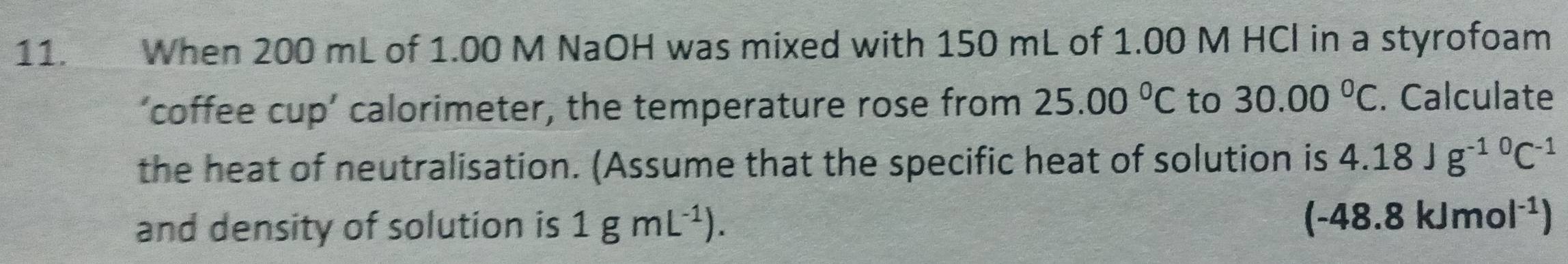 When 200 mL of 1.00 M NaOH was mixed with 150 mL of 1.00 M HCl in a styrofoam 
‘coffee cup’ calorimeter, the temperature rose from 25.00°C to 30.00°C. Calculate 
the heat of neutralisation. (Assume that the specific heat of solution is 4.18Jg^(-10)C^(-1)
and density of solution is 1gmL^(-1)). (-48.8kJmol^(-1))