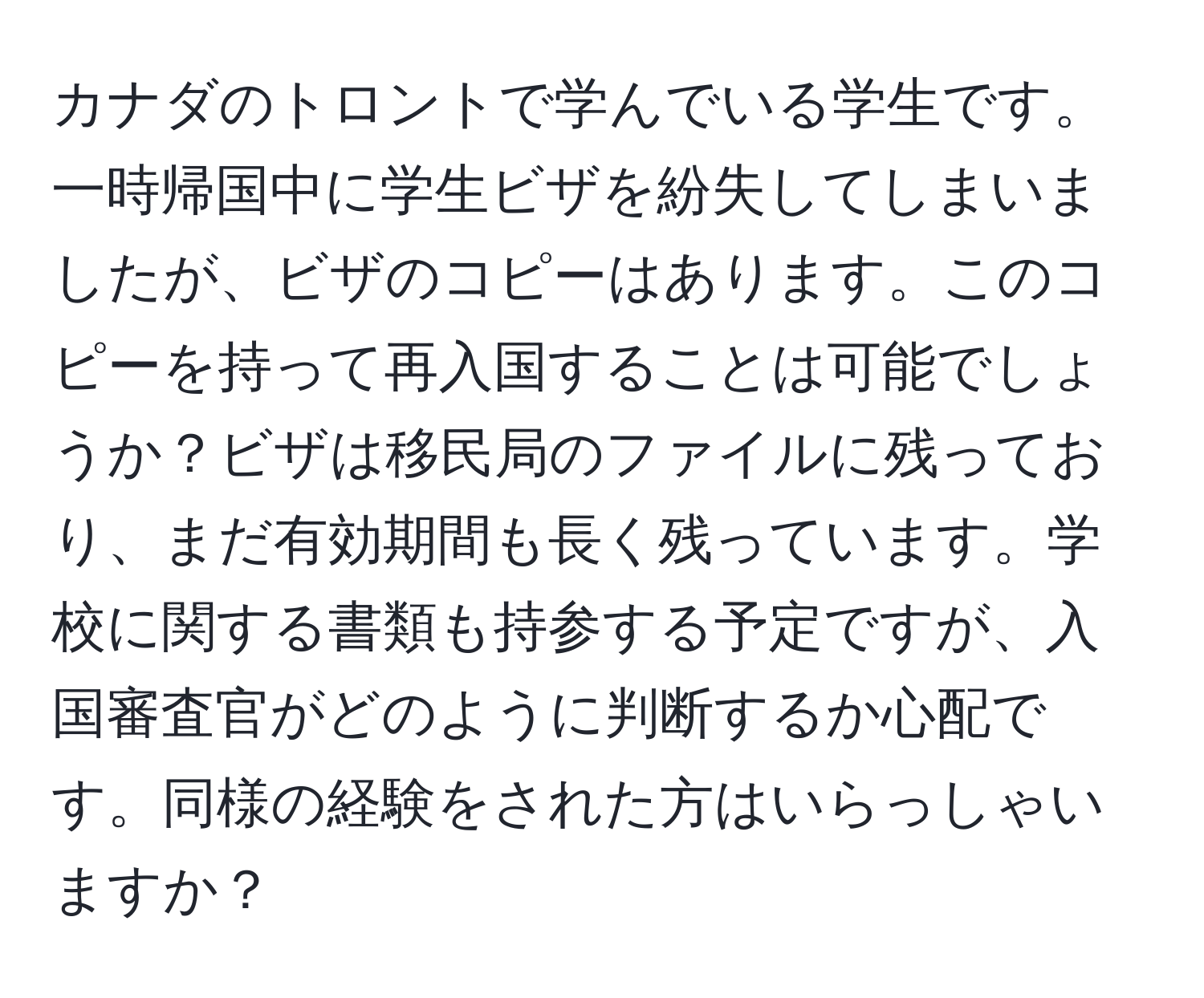 カナダのトロントで学んでいる学生です。一時帰国中に学生ビザを紛失してしまいましたが、ビザのコピーはあります。このコピーを持って再入国することは可能でしょうか？ビザは移民局のファイルに残っており、まだ有効期間も長く残っています。学校に関する書類も持参する予定ですが、入国審査官がどのように判断するか心配です。同様の経験をされた方はいらっしゃいますか？