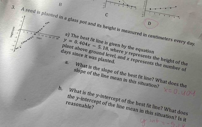 a 
-, 
3. A seed is a glass pot and its height is measured in centimeters every day
D 
a) The best fit line is given by the equation
y=0.404x-5.18 , where y represents the height of the 
ays since it was planted. 
plant above ground level, and x represents the number of 
a. What is the slope of the best fit line? What does the 
slope of the line mean in this situation? 
b. What is the y-intercept of the best fit line? What does 
reasonable? 
the y-intercept of the line mean in this situation? Is it