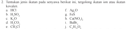 Tentukan jenis ikatan pada senyawa berikut ini, tergolong ikatan ion atau ikatan 
kovalen. 
i. HCI f Ag_2O
g FeS
b. H_2SO_4 h. Ca(NO_3)_2
c. K_2O i. BaBr_2
d H_2CO_3
e, Coverset ,CC j C_6H_12O_4