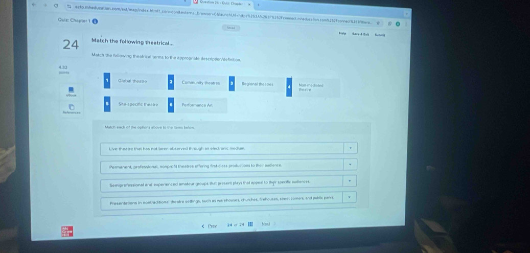 exto.mheducation.com/ext/map/index.html?_con=con&external_browser=0&launchLrl=https%253A%252f%252Fconnect.mheducation.com%252fconnect4252f6wrs. c
Quiz: Chapter 1
Snved
Help Save & Esit Submit
24 Match the following theatrical...
Match the following theatrical terms to the appropriate description/definition.
4.32
Global theatre Community theatres 3 Regional theatre theatre Non-mediated
Site-specific theatre Performance Art
Match each of the options above to the items below
Live theatre that has not been observed through an electronic medium.
Permanent, professional, nonprofit theatres offering first-class productions to their audience.
Semiprofessional and experienced amateur groups that present plays that appeal to their specific audiences
Presentations in nontraditional theatre settings, such as warehouses, churches, firehouses, street corers, and public parks.
《 Prey 24 of 2 Next