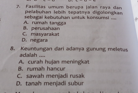 Fasilitas umum berupa jalan raya dan
pelabuhan lebih tepatnya digolongkan
sebagai kebutuhan untuk konsumsi ....
A. rumah tangga
B. perusahaan
C. masyarakat
D. negara
8. Keuntungan dari adanya gunung meletus
adalah ....
A. curah hujan meningkat
B. rumah hancur
C. sawah menjadi rusak
D. tanah menjadi subur