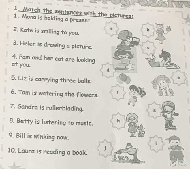 Match the sentences with the pictures: 
1. Mona is holding a present. 
2. Kate is smiling to you. 
3. Helen is drawing a picture. 
4. Pam and her cat are looking 
at you. 
5. Liz is carrying three balls. 
6. Tom is watering the flowers 
7. Sandra is rollerblading. 
8. Betty is listening to music. 
9. Bill is winking now. 
10. Laura is reading a book.