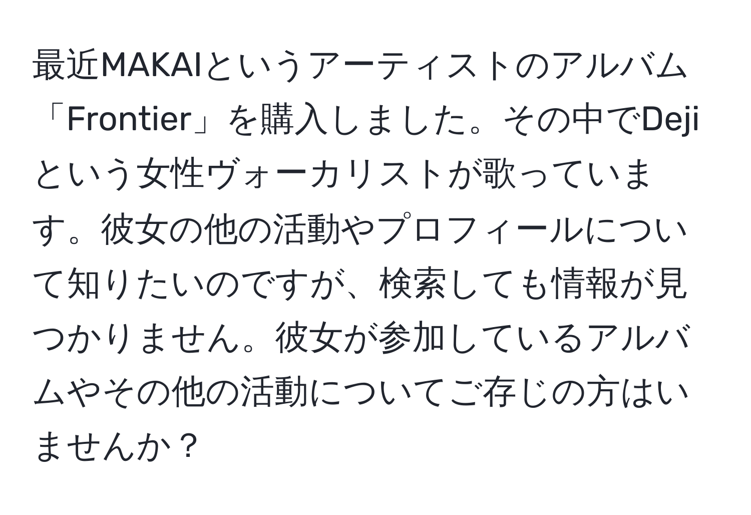 最近MAKAIというアーティストのアルバム「Frontier」を購入しました。その中でDejiという女性ヴォーカリストが歌っています。彼女の他の活動やプロフィールについて知りたいのですが、検索しても情報が見つかりません。彼女が参加しているアルバムやその他の活動についてご存じの方はいませんか？