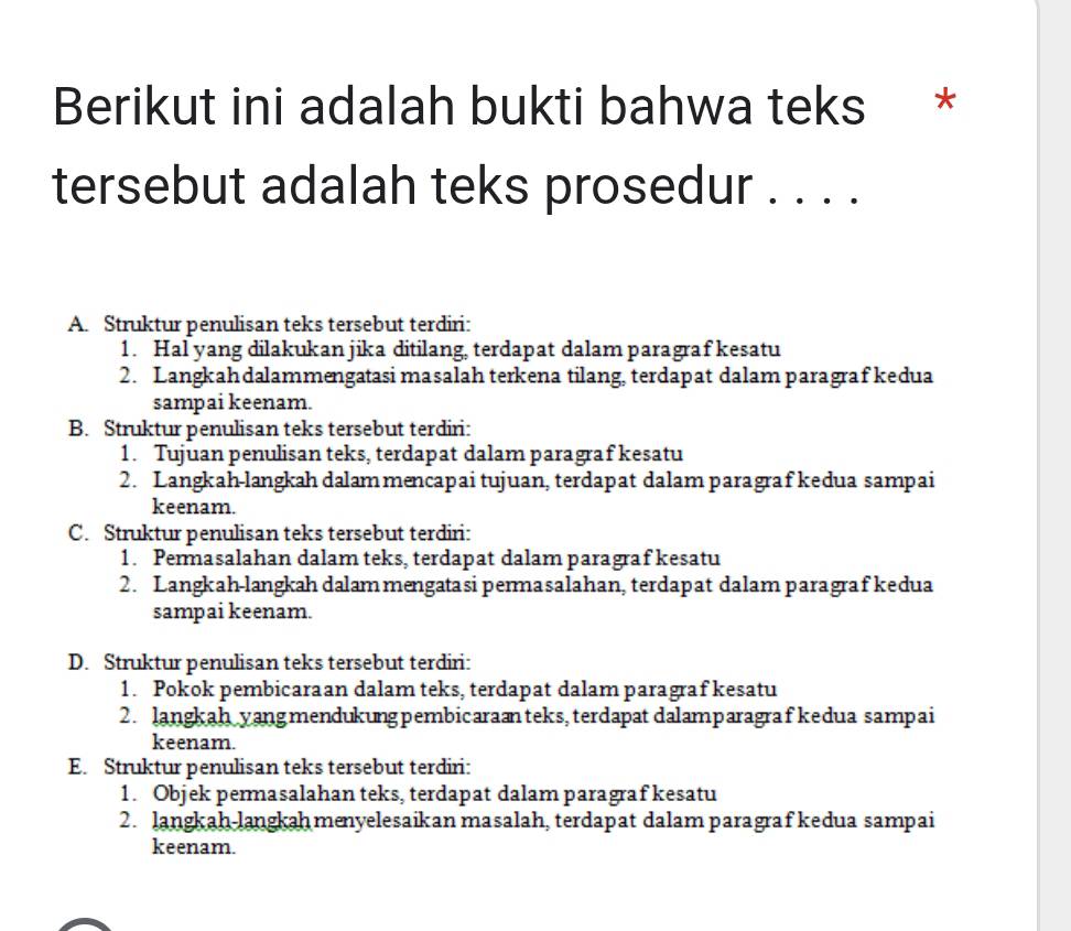 Berikut ini adalah bukti bahwa teks *
tersebut adalah teks prosedur . . . .
A. Struktur penulisan teks tersebut terdiri:
1. Hal yang dilakukan jika ditilang, terdapat dalam paragraf kesatu
2. Langkahdalammengatasi masalah terkena tilang, terdapat dalam paragraf kedua
sampai keenam.
B. Struktur penulisan teks tersebut terdiri:
1. Tujuan penulisan teks, terdapat dalam paragraf kesatu
2. Langkah-langkah dalam mencapai tujuan, terdapat dalam paragraf kedua sampai
keenam.
C. Struktur penulisan teks tersebut terdiri:
1. Permasalahan dalam teks, terdapat dalam paragraf kesatu
2. Langkah-langkahdalammengatasi permasalahan, terdapat dalam paragraf kedua
sampai keenam.
D. Struktur penulisan teks tersebut terdiri:
1. Pokok pembicaraan dalam teks, terdapat dalam paragraf kesatu
2. langkah yangmendukungpembicaraænteks, terdapat dalamparagrafkedua sampai
keenam.
E. Struktur penulisan teks tersebut terdiri:
1. Objek permasalahan teks, terdapat dalam paragraf kesatu
2. langkah-langkaḥ menyelesaikan masalah, terdapat dalam paragraf kedua sampai
keenam.