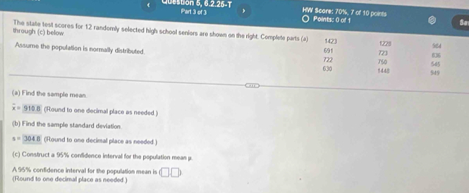 《 Question 5, 6.2.25-T HW Score: 70%, 7 of 10 points Points: 0 of 1 Sa 
The state test scores for 12 randomly selected high school seniors are shown on the right. Complete parts (a) 1423 1228
through (c) below 921
Assume the population is normally distributed. 722 691 750 723 636
630 1448 949 545
(a) Find the sample mean
overline x=910.8 (Round to one decimal place as needed.) 
(b) Find the sample standard deviation.
s=304.8 (Round to one decimal place as needed.) 
(c) Construct a 95% confidence interval for the population mean μ. 
A 95% confidence interval for the population mean is (□ ,□ )
(Round to one decimal place as needed.)