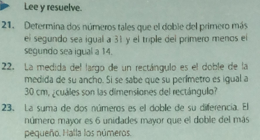 Lee y resuelve. 
21. Determina dos números tales que el doble del primero más 
el segundo sea igual a 31 y el triple del primero menos el 
segundo sea igual a 14. 
22. La medida del largo de un rectángulo es el doble de la 
medida de su ancho. Si se sabe que su perímetro es igual a
30 cm, ¿cuáles son las dimensiones del rectángulo? 
23. La suma de dos números es el doble de su diferencía. El 
número mayor es 6 unidades mayor que el doble del más 
pequeño. Halla los números.