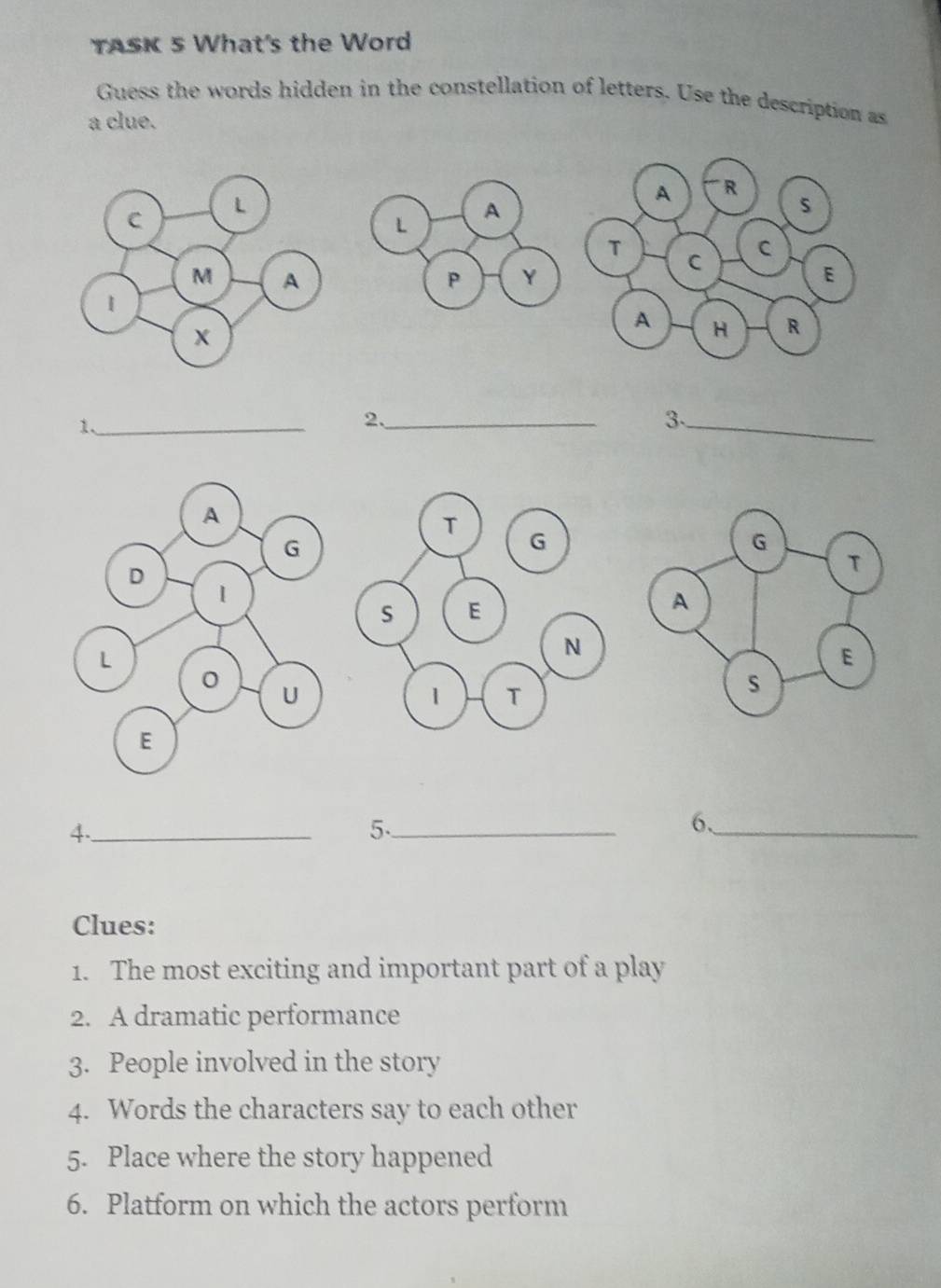 TASK 5 What's the Word 
Guess the words hidden in the constellation of letters. Use the description as 
a clue. 
1._ 
2._ 
3._ 
4._ 
5._ 
6、_ 
Clues: 
1. The most exciting and important part of a play 
2. A dramatic performance 
3. People involved in the story 
4. Words the characters say to each other 
5. Place where the story happened 
6. Platform on which the actors perform