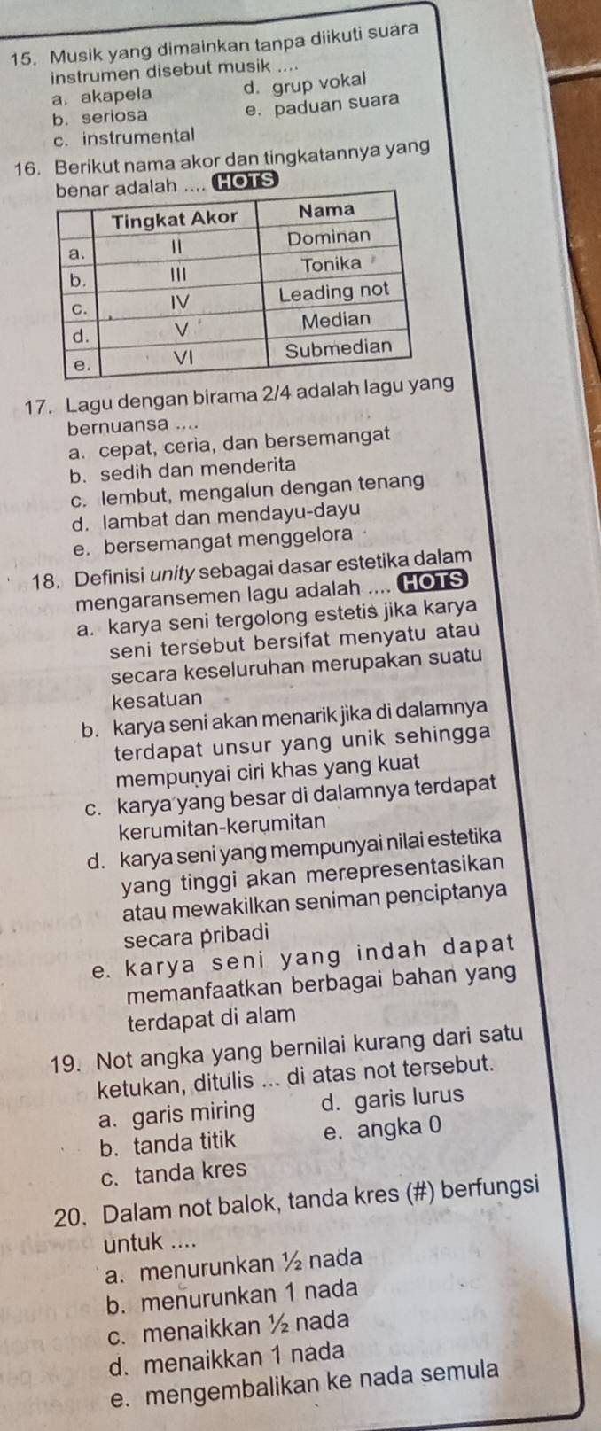 Musik yang dimainkan tanpa diikuti suara
instrumen disebut musik ....
a. akapela d. grup vokal
b. seriosa
e. paduan suara
c. instrumental
16. Berikut nama akor dan tingkatannya yang
.. HOTS
17. Lagu dengan birama 2/4 adalah lag
bernuansa ....
a. cepat, ceria, dan bersemangat
b. sedih dan menderita
c. lembut, mengalun dengan tenang
d. lambat dan mendayu-dayu
e. bersemangat menggelora
18. Definisi unity sebagai dasar estetika dalam
mengaransemen lagu adalah .... HOTS
a. karya seni tergolong estetis jika karya
seni tersebut bersifat menyatu atau
secara keseluruhan merupakan suatu
kesatuan
b. karya seni akan menarik jika di dalamnya
terdapat unsur yang unik sehingga 
mempuṇyai ciri khas yang kuat
c. karya yang besar di dalamnya terdapat
kerumitan-kerumitan
d. karya seni yang mempunyai nilai estetika
yang tinggi akan merepresentasikan
atau mewakilkan seniman penciptanya
secara pribadi
e. karya seni yang indah dapat
memanfaatkan berbagai bahan yang
terdapat di alam
19. Not angka yang bernilai kurang dari satu
ketukan, ditulis ... di atas not tersebut.
a. garis miring d. garis lurus
b.tanda titik e. angka 0
c. tanda kres
20. Dalam not balok, tanda kres (#) berfungsi
untuk ....
a. menurunkan ½ nada
b. menurunkan 1 nada
c. menaikkan ½ nada
d. menaikkan 1 nada
e. mengembalikan ke nada semula