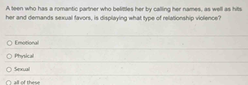 A teen who has a romantic partner who belittles her by calling her names, as well as hits
her and demands sexual favors, is displaying what type of relationship violence?
Emotional
Physical
Sexual
all of these