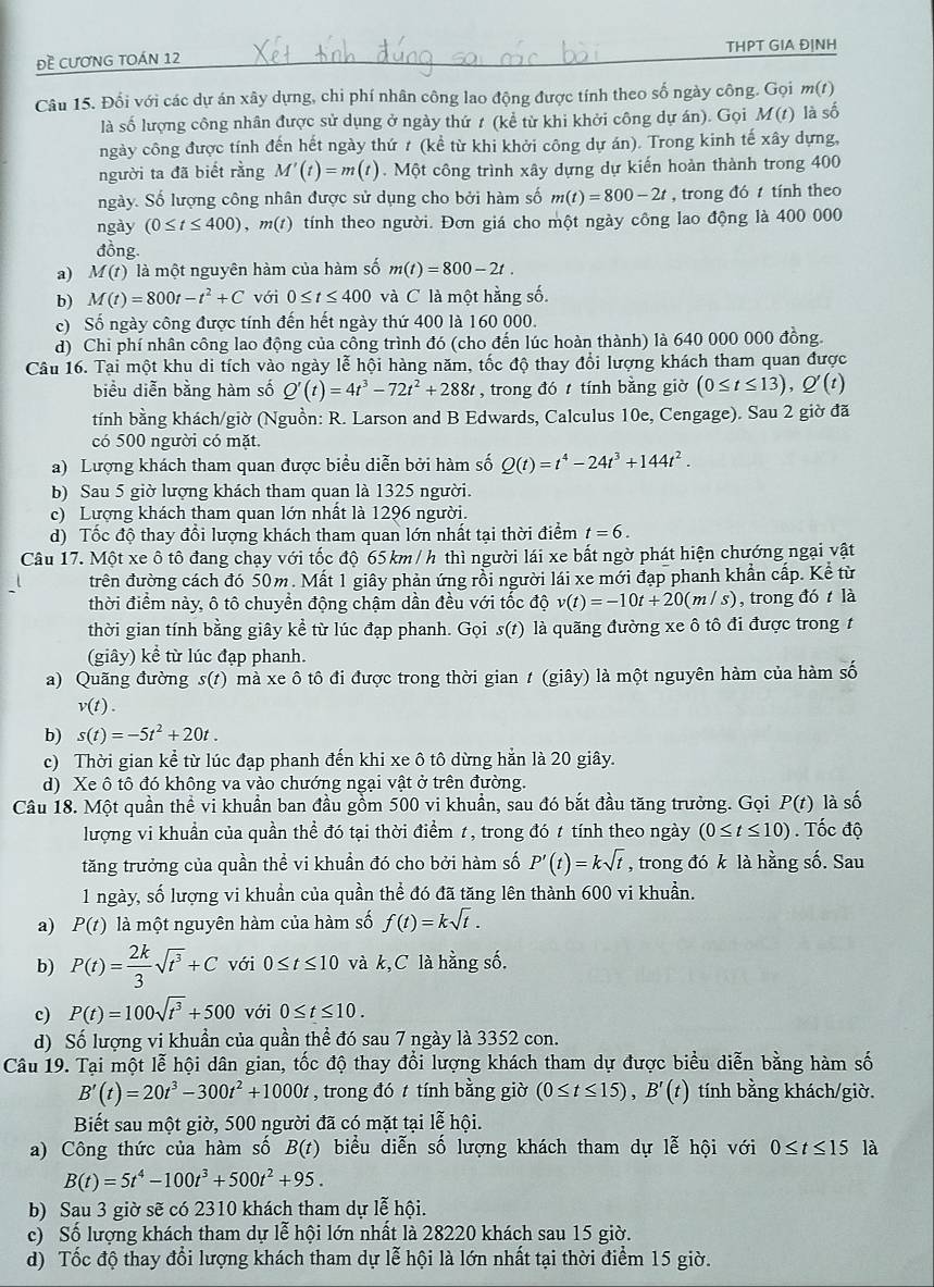 Đề CƯơNG TOÁN 12 THPT GIA ĐỊNH
Câu 15. Đối với các dự án xây dựng, chi phí nhân công lao động được tính theo số ngày công. Gọi m(t)
là số lượng công nhân được sử dụng ở ngày thứ t (kể từ khi khởi công dự án). Gọi M(t) là số
ngày công được tính đến hết ngày thứ t (kể từ khi khởi công dự án). Trong kinh tế xây dựng,
người ta đã biết rằng M'(t)=m(t). Một công trình xây dựng dự kiến hoàn thành trong 400
ngày. Số lượng công nhân được sử dụng cho bởi hàm số m(t)=800-2t , trong đó  tính theo
ngày (0≤ t≤ 400),m(t) tính theo người. Đơn giá cho một ngày công lao động là 400 000
đồng.
a) M(t) là một nguyên hàm của hàm số m(t)=800-2t.
b) M(t)=800t-t^2+C với 0≤ t≤ 400 và C là một hằng số.
c) Số ngày công được tính đến hết ngày thứ 400 là 160 000.
d) Chi phí nhân công lao động của công trình đó (cho đến lúc hoàn thành) là 640 000 000 đồng.
Câu 16. Tại một khu di tích vào ngày lễ hội hàng năm, tốc độ thay đổi lượng khách tham quan được
biểu diễn bằng hàm số Q'(t)=4t^3-72t^2+288t , trong đó  tính bằng giờ (0≤ t≤ 13),Q'(t)
tính bằng khách/giờ (Nguồn: R. Larson and B Edwards, Calculus 10e, Cengage). Sau 2 giờ đã
có 500 người có mặt.
a) Lượng khách tham quan được biểu diễn bởi hàm số Q(t)=t^4-24t^3+144t^2.
b) Sau 5 giờ lượng khách tham quan là 1325 người.
c) Lượng khách tham quan lớn nhất là 1296 người.
d) Tốc độ thay đổi lượng khách tham quan lớn nhất tại thời điểm t=6.
Câu 17. Một xe ô tô đang chạy với tốc độ 65 km / h thì người lái xe bất ngờ phát hiện chướng ngại vật
trên đường cách đó 50m. Mất 1 giây phản ứng rồi người lái xe mới đạp phanh khẩn cấp. Kể từ
thời điểm này, ô tô chuyển động chậm dần đều với tốc độ v(t)=-10t+20(m/s) , trong đó t là
thời gian tính bằng giây kể từ lúc đạp phanh. Gọi s(t) là quãng đường xe ô tô đi được trong t
(giây) kể từ lúc đạp phanh.
a) Quãng đường s(t) mà xe ô tô đi được trong thời gian t (giây) là một nguyên hàm của hàm số
v(t).
b) s(t)=-5t^2+20t.
c) Thời gian kể từ lúc đạp phanh đến khi xe ô tô dừng hằn là 20 giây.
d) Xe ô tô đó không va vào chướng ngại vật ở trên đường.
Câu 18. Một quần thể vi khuẩn ban đầu gồm 500 vi khuẩn, sau đó bắt đầu tăng trưởng. Gọi P(t) là số
lượng vi khuần của quần thể đó tại thời điểm t, trong đó t tính theo ngày (0≤ t≤ 10). Tốc độ
tăng trưởng của quần thể vi khuần đó cho bởi hàm số P'(t)=ksqrt(t) , trong đó k là hằng số. Sau
1 ngày, số lượng vi khuẩn của quần thể đó đã tăng lên thành 600 vi khuẩn.
a) P(t) là một nguyên hàm của hàm số f(t)=ksqrt(t).
b) P(t)= 2k/3 sqrt(t^3)+C với 0≤ t≤ 10 và k,C là hằng số.
c) P(t)=100sqrt(t^3)+500 với 0≤ t≤ 10.
d) Số lượng vi khuẩn của quần thể đó sau 7 ngày là 3352 con.
Câu 19. Tại một lễ hội dân gian, tốc độ thay đổi lượng khách tham dự được biểu diễn bằng hàm số
B'(t)=20t^3-300t^2+1000t , trong đó t tính bằng giờ (0≤ t≤ 15),B'(t) tính bằng khách/giờ.
Biết sau một giờ, 500 người đã có mặt tại lễ hội.
a) Công thức của hàm số B(t) biểu diễn số lượng khách tham dự lễ hội với 0≤ t≤ 15 là
B(t)=5t^4-100t^3+500t^2+95.
b) Sau 3 giờ sẽ có 2310 khách tham dự lễ hội.
c) Số lượng khách tham dự lễ hội lớn nhất là 28220 khách sau 15 giờ.
d) Tốc độ thay đổi lượng khách tham dự lễ hội là lớn nhất tại thời điểm 15 giờ.