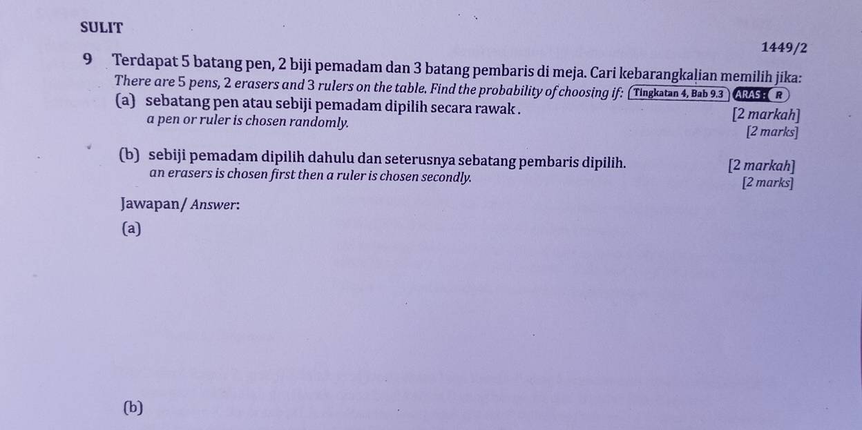 SULIT 
1449/2 
9 Terdapat 5 batang pen, 2 biji pemadam dan 3 batang pembaris di meja. Cari kebarangkalian memilih jika: 
There are 5 pens, 2 erasers and 3 rulers on the table. Find the probability of choosing if: (Tingkatan 4, Bab 9.3 ARAS R 
(a) sebatang pen atau sebiji pemadam dipilih secara rawak . 
[2 markah] 
a pen or ruler is chosen randomly. [2 marks] 
(b) sebiji pemadam dipilih dahulu dan seterusnya sebatang pembaris dipilih. [2 markah] 
an erasers is chosen first then a ruler is chosen secondly. [2 marks] 
Jawapan/ Answer: 
(a) 
(b)