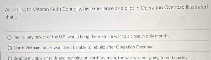 According to Veteran Keith Connolly, his experience as a pilot in Operation Overload illustrated
that...
the military power of the U.S. would bring the Vietnam war to a close in only months
North Vietnam forces would not be able to rebuild after Operation Overload
despite multiple air raids and bombing of North Vietnam, the war was not going to end quickly