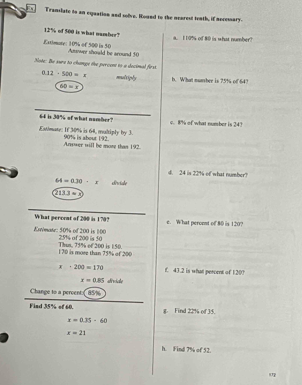 Ex Translate to an equation and solve. Round to the nearest tenth, if necessary.
12% of 500 is what number? 
a. 110% of 80 is what number? 
Estimate: 10% of 500 is 50
Answer should be around 50
Note: Be sure to change the percent to a decimal first.
0.12· 500=x multiply b. What number is 75% of 64?
60=x
64 is 30% of what number? c. 8% of what number is 24? 
Estimate: If 30% is 64, multiply by 3.
90% is about 192. 
Answer will be more than 192. 
d. 24 is 22% of what number?
64=0.30· x divide
213.3approx x
What percent of 200 is 170? e. What percent of 80 is 120? 
Estimate: 50% of 200 is 100
25% of 200 is 50
Thus, 75% of 200 is 150.
170 is more than 75% of 200
x· 200=170 f. 43.2 is what percent of 120?
x=0.85 divide 
Change to a percent:( 85%
Find 35% of 60. g. Find 22% of 35.
x=0.35· 60
x=21
h. Find 7% of 52.
172