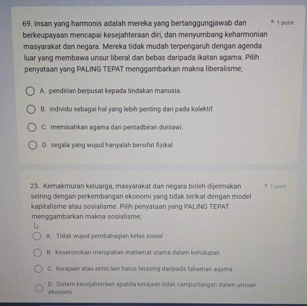 Insan yang harmonis adalah mereka yang bertanggungjawab dan * 1 point
berkeupayaan mencapai kesejahteraan diri, dan menyumbang keharmonian
masyarakat dan negara. Mereka tidak mudah terpengaruh dengan agenda
luar yang membawa unsur liberal dan bebas daripada ikatan agama. Pilih
penyataan yang PALING TEPAT menggambarkan makna liberalisme;
A. pendirian berpusat kepada tindakan manusia.
B. individu sebagai hal yang lebih penting dari pada kolektif.
C. memisahkan agama dari pentadbiran duniawi.
D. segala yang wujud hanyalah bersifat fizikal
23. Kemakmuran keluarga, masyarakat dan negara boleh dijelmakan * 1 point
seiring dengan perkembangan ekonomi yang tidak terikat dengan model
kapitalisme atau sosialisme. Pilih penyataan yang PALING TEPAT
menggambarkan makna sosialisme;
A. Tidak wujud pembahagian kelas sosial
B. Keseronokan merupakan matlamat utama dalam kehidupan
C. Kerajaan atau entiti lain harus terasing daripada fahaman agama
D. Sistem kesejahteraan apabila kerajaan tidak campurtangan dalam urusan
ekonomi.