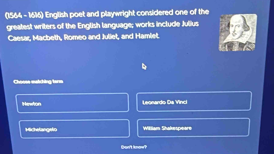 (1564 - 1616) English poet and playwright considered one of the
greatest writers of the English language; works include Julius
Caesar, Macbeth, Romeo and Juliet, and Hamlet.
Choose matching term
Newton Leonardo Da Vinci
Michelangelo William Shakespeare
Don't know?