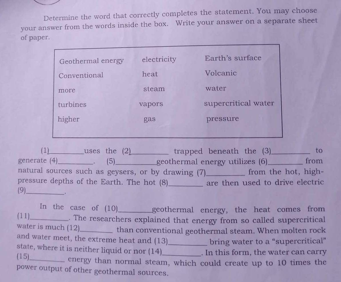 Determine the word that correctly completes the statement. You may choose
your answer from the words inside the box. Write your answer on a separate sheet
of paper.
Geothermal energy electricity Earth's surface
Conventional heat Volcanic
more steam water
turbines vapors supercritical water
higher gas pressure
(1)_ uses the (2)_ trapped beneath the (3)_ to
generate (4)_ . (5)_ geothermal energy utilizes (6)_ from
natural sources such as geysers, or by drawing (7)_ from the hot, high-
pressure depths of the Earth. The hot (8)_ are then used to drive electric
(9)_
.
In the case of (10)_
geothermal energy, the heat comes from
(11)._ . The researchers explained that energy from so called supercritical
water is much (12)_
than conventional geothermal steam. When molten rock
and water meet, the extreme heat and (13)_
bring water to a “supercritical”
state, where it is neither liquid or nor (14)_
(15)._
. In this form, the water can carry
energy than normal steam, which could create up to 10 times the
power output of other geothermal sources.