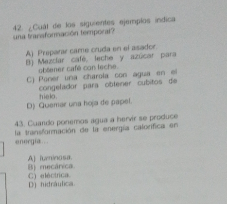 ¿Cuál de los siguientes ejemplos indica
una transformación temporai?
A) Preparar came cruda en el asador.
B) Mezclar café, leche y azúcar para
obtener café con leche.
C) Poner una charola con agua en el
congelador para obtener cubitos de
hielo.
D) Quemar una hoja de papel.
43. Cuando ponemos agua a hervir se produce
la transformación de la energía calorífica en
energia...
A) luminosa.
B) mecánica.
C) eléctrica.
D) hidráulica.