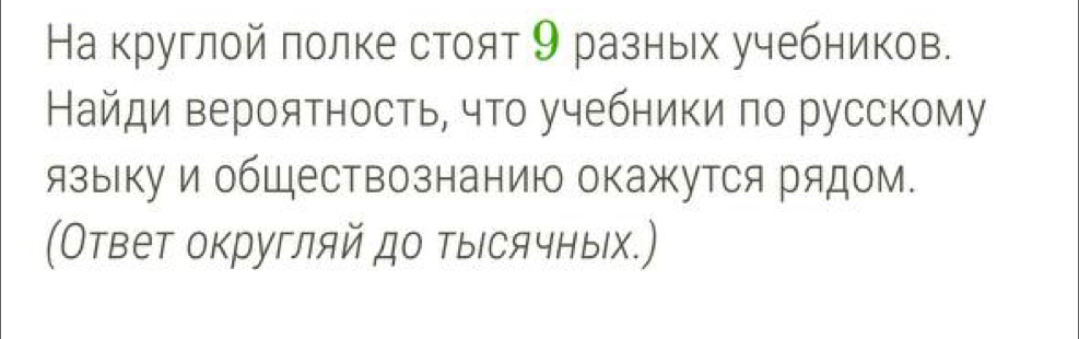 На круглой πолке стоят 9 разных учебников. 
Найди вероятность, что учебники по русскому 
языкуи обШествознанию окажутся рядом. 
(Ответ округляй до тыΙсячных.)