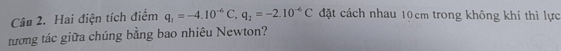 Hai điện tích điểm q_1=-4.10^(-6)C, q_2=-2.10^(-6)C đặt cách nhau 10cm trong không khí thì lực 
tương tác giữa chúng bằng bao nhiêu Newton?