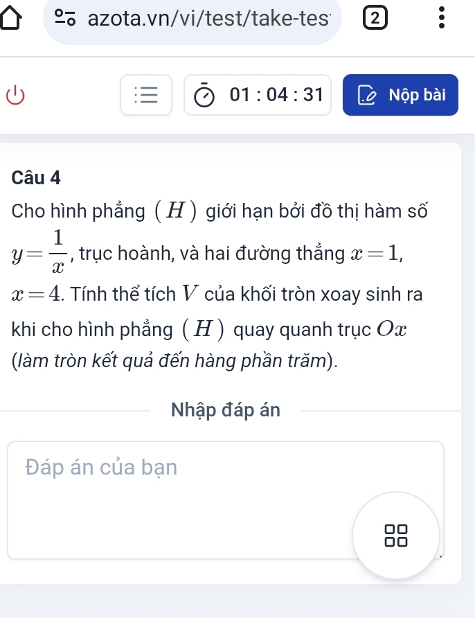 º azota.vn/vi/test/take-tes 2 。 
01:04:31 Nộp bài 
Câu 4 
Cho hình phẳng ( H ) giới hạn bởi đồ thị hàm số
y= 1/x  , trục hoành, và hai đường thắng x=1,
x=4. Tính thể tích V của khối tròn xoay sinh ra 
khi cho hình phẳng ( H ) quay quanh trục Ox
(làm tròn kết quả đến hàng phần trăm). 
Nhập đáp án 
Đáp án của bạn