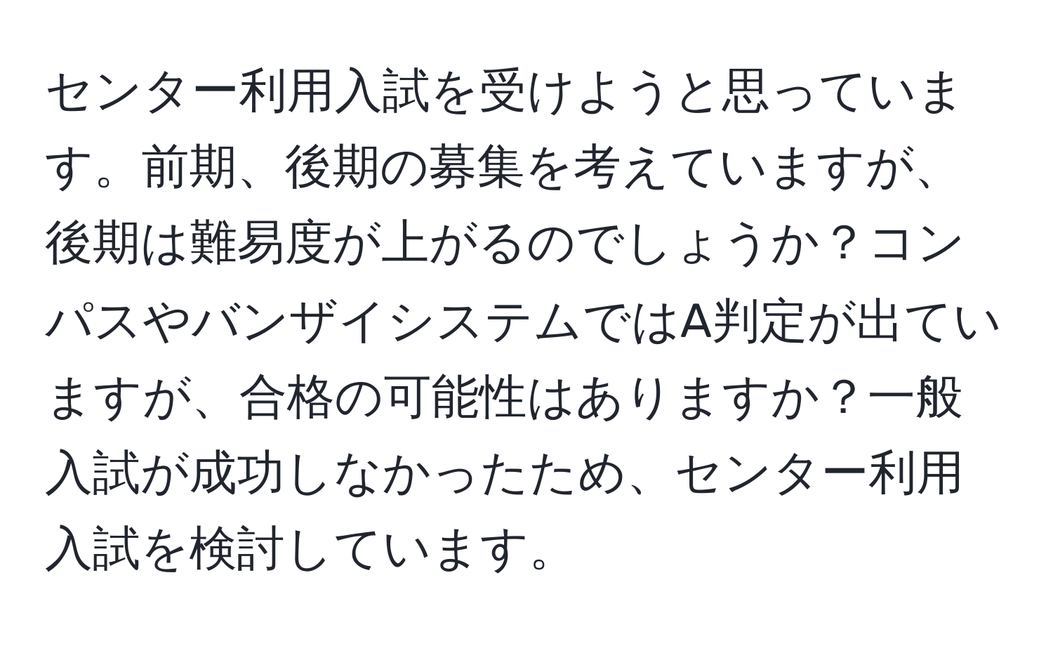 センター利用入試を受けようと思っています。前期、後期の募集を考えていますが、後期は難易度が上がるのでしょうか？コンパスやバンザイシステムではA判定が出ていますが、合格の可能性はありますか？一般入試が成功しなかったため、センター利用入試を検討しています。