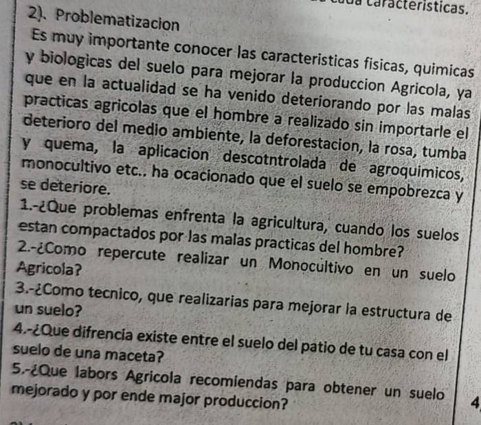 da características. 
2). Problematizacion 
Es muy importante conocer las caracteristicas fisicas, quimicas 
y biologicas del suelo para mejorar la produccion Agricola, ya 
que en la actualidad se ha venido deteriorando por las malas 
practicas agricolas que el hombre a realizado sin importarle el 
deterioro del medio ambiente, la deforestacion, la rosa, tumba 
y quema, la aplicación descotntrolada de agroquímicos, 
monocultivo etc.. ha ocacionado que el suelo se empobrezca y 
se deteriore. 
1.-¿Que problemas enfrenta la agricultura, cuando los suelos 
estan compactados por las malas practicas del hombre? 
2.-¿Como repercute realizar un Monocultivo en un suelo 
Agricola? 
3.-¿Como tecnico, que realizarias para mejorar la estructura de 
un suelo? 
4.-¿Que difrencia existe entre el suelo del patio de tu casa con el 
suelo de una maceta? 
5.-¿Que labors Agricola recomiendas para obtener un suelo 4 
mejorado y por ende major produccion?