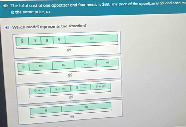 The total cost of one appetizer and four meals is $89. The price of the appetizer is $9 and each m
is the same price, m.
C Which model represents the situation?
9/ m 9/ m 9/ m 9/ m
89
m
3