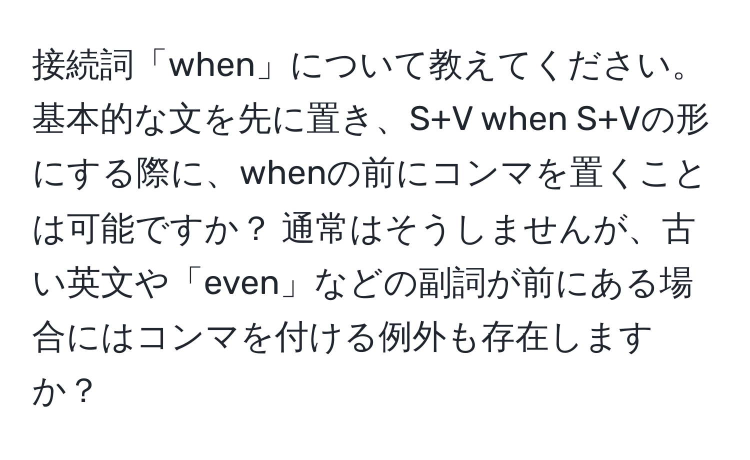 接続詞「when」について教えてください。基本的な文を先に置き、S+V when S+Vの形にする際に、whenの前にコンマを置くことは可能ですか？ 通常はそうしませんが、古い英文や「even」などの副詞が前にある場合にはコンマを付ける例外も存在しますか？