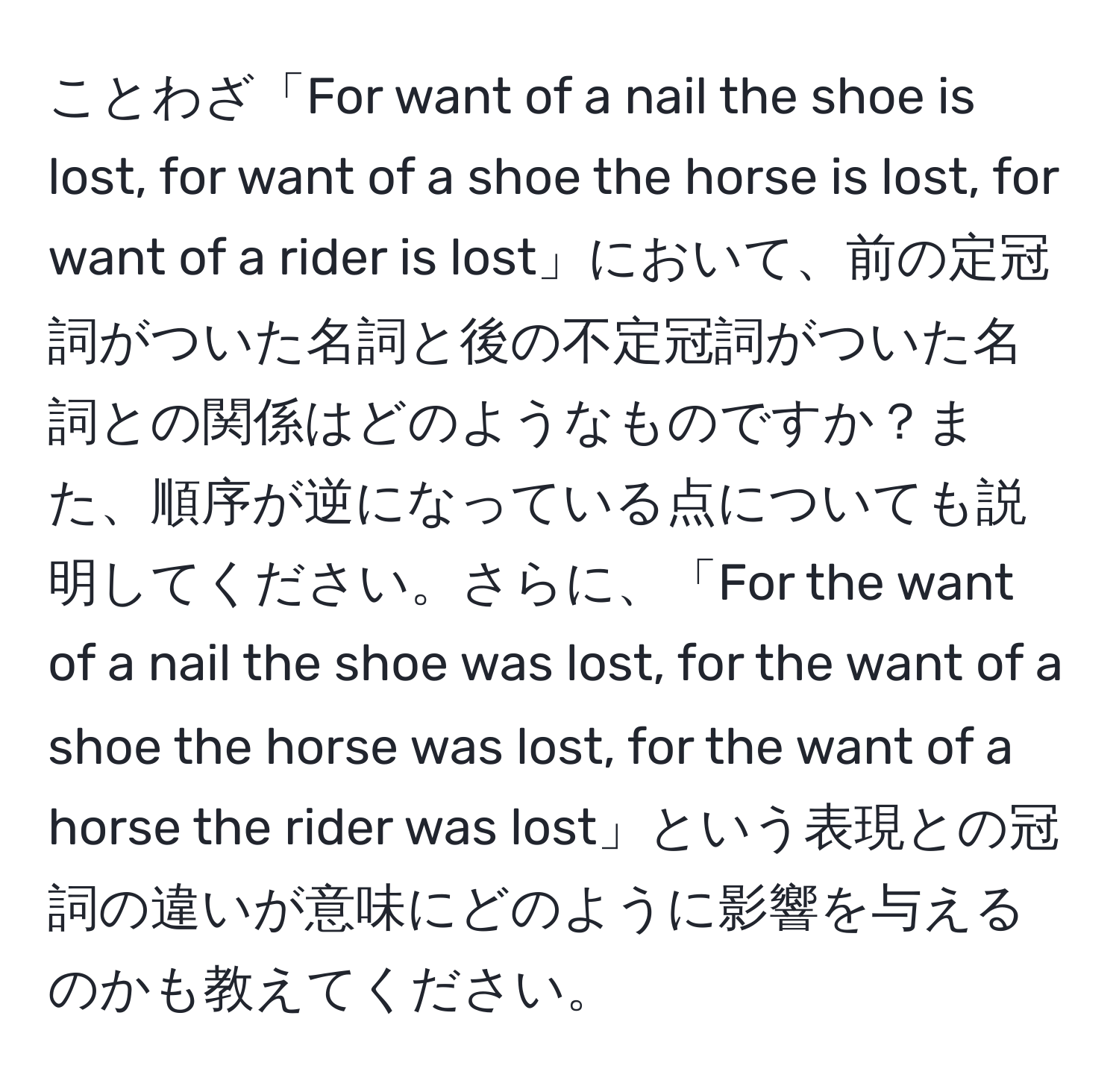 ことわざ「For want of a nail the shoe is lost, for want of a shoe the horse is lost, for want of a rider is lost」において、前の定冠詞がついた名詞と後の不定冠詞がついた名詞との関係はどのようなものですか？また、順序が逆になっている点についても説明してください。さらに、「For the want of a nail the shoe was lost, for the want of a shoe the horse was lost, for the want of a horse the rider was lost」という表現との冠詞の違いが意味にどのように影響を与えるのかも教えてください。