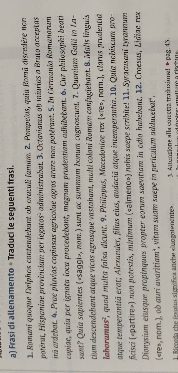 Frasi di allenamento • Traduci le seguenti frasi. 
1. Romani quoque Delphos contendebant ob oraculi famam. 2. Pompeius, quia Romā disceděre non 
potěrat, Hispaniae provinciam per legatos¹ administrabat. 3. Octavianus ob iniurias a Bruto acceptas 
irā ardebat. 4. Prae pluvias copiosas agricolae agros arare non potěrant. 5. In Germania Romanorum 
copiae, quia per ignota loca procedebant, magnam prudentiam adhibebant. 6. Cur philosophi beati 
sunt? Quia sapientes («səggi», nom.) sunt ac summum bonum cognoscunt. 7. Quoniam Galli in La- 
tium descendebant atque vicos agrosque vastabant, multi coloni Romam confugiebant. 8. Malis linguis 
laboramus², quod multa falsa dicunt. 9. Philippus, Macedoniae rex («ɾe», nom.), clarus prudentiā 
atque temperantiā erat; Alexander, filius eius, audaciā atque intemperantiā. 10. Quia nobiscum pro- 
ficisci («partire») non potestis, minĭmum («əlmeпo») nobis saepe scribǐte! 11. Syracusani tyrannum 
Dionysium eiusque propinquos propter eorum saevitiam in odio habebant. 12. Croesus, Lidiae rex 
(«ɾe», nom.), ob auri avaritiam³, vitam suam saepe in periculum adducebat‘. 
1. Ricorda che legatus significa anche «luogotenente». 
3. Attenzione alla corretta traduzione! ▶ pag. 43. 
ducère: «mettere a rischio»