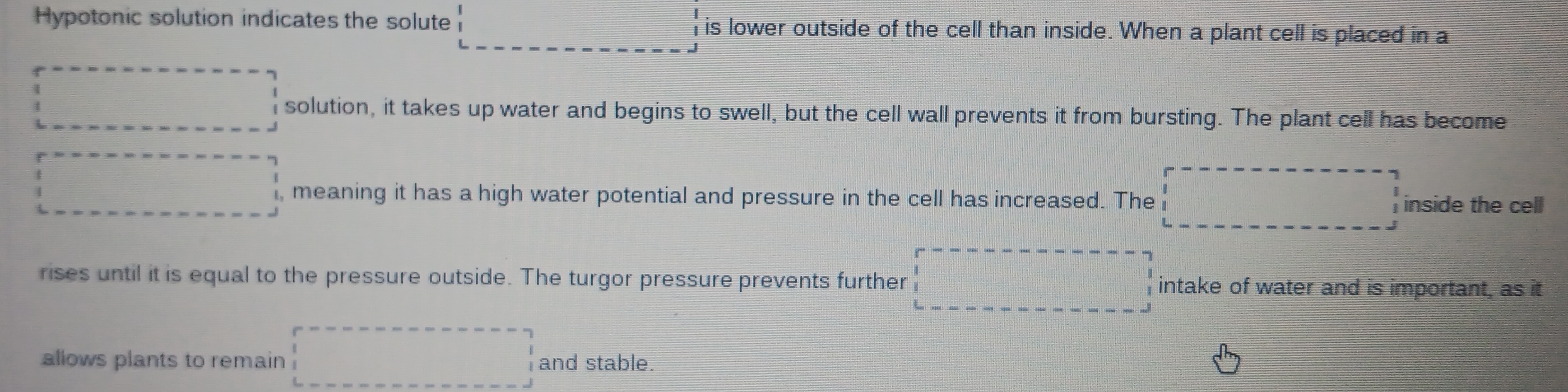 Hypotonic solution indicates the solute  is lower outside of the cell than inside. When a plant cell is placed in a 
x_n1/^n+10
 solution, it takes up water and begins to swell, but the cell wall prevents it from bursting. The plant cell has become 
□ , meaning it has a high water potential and pressure in the cell has increased. The □ inside the cell 
rises until it is equal to the pressure outside. The turgor pressure prevents further □ intake of water and is important, as it 
allows plants to remain □ and stable.