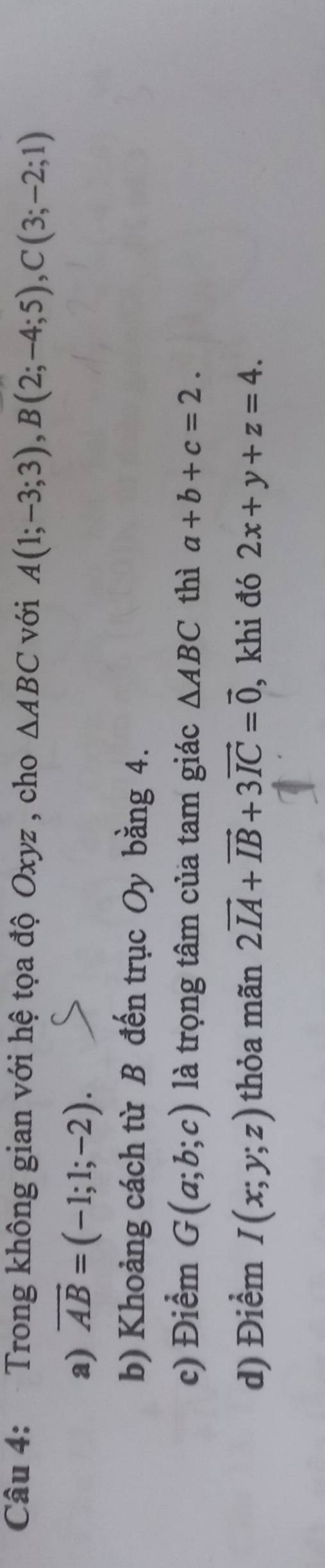 Trong không gian với hệ tọa độ Oxyz , cho △ ABC với A(1;-3;3), B(2;-4;5), C(3;-2;1)
a) vector AB=(-1;1;-2). 
b) Khoảng cách từ B đến trục Oy bằng 4. 
c) Điểm G(a;b;c) là trọng tâm của tam giác △ ABC thì a+b+c=2. 
d) Điểm I(x;y;z) thỏa mãn 2vector IA+vector IB+3vector IC=vector 0 , khi đó 2x+y+z=4.