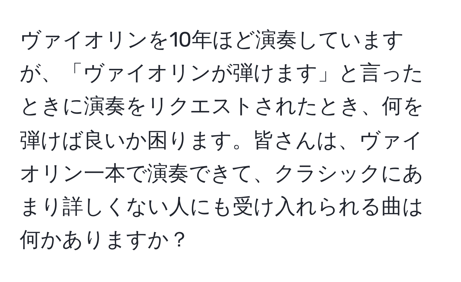 ヴァイオリンを10年ほど演奏していますが、「ヴァイオリンが弾けます」と言ったときに演奏をリクエストされたとき、何を弾けば良いか困ります。皆さんは、ヴァイオリン一本で演奏できて、クラシックにあまり詳しくない人にも受け入れられる曲は何かありますか？