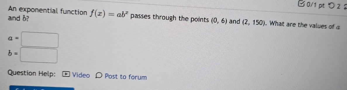 □ 0/1 pt つ 2 2 
An exponential function f(x)=ab^x passes through the points (0,6)
and b? and (2,150). What are the values of a
a=□
b=□
Question Help: D Video D Post to forum