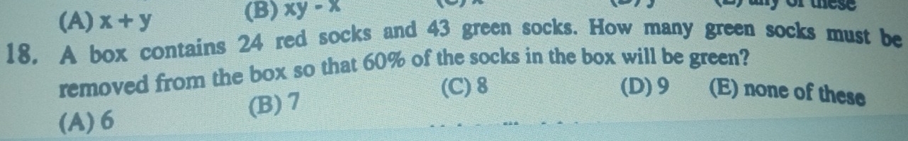 (A) x+y (B) xy-x
y or thes 
18. A box contains 24 red socks and 43 green socks. How many green socks must be
removed from the box so that 60% of the socks in the box will be green?
(A) 6 (B) 7
(C) 8 (D) 9 (E) none of these