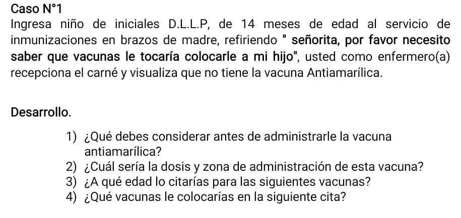 Caso N°1 
Ingresa niño de iniciales D.L.L.P, de 14 meses de edad al servicio de 
inmunizaciones en brazos de madre, refiriendo " señorita, por favor necesito 
saber que vacunas le tocaría colocarle a mi hijo", usted como enfermero(a) 
recepciona el carné y visualiza que no tiene la vacuna Antiamarílica. 
Desarrollo. 
1) ¿Qué debes considerar antes de administrarle la vacuna 
antiamarílica? 
2) ¿Cuál sería la dosis y zona de administración de esta vacuna? 
3) ¿A qué edad lo citarías para las siguientes vacunas? 
4) ¿Qué vacunas le colocarías en la siguiente cita?