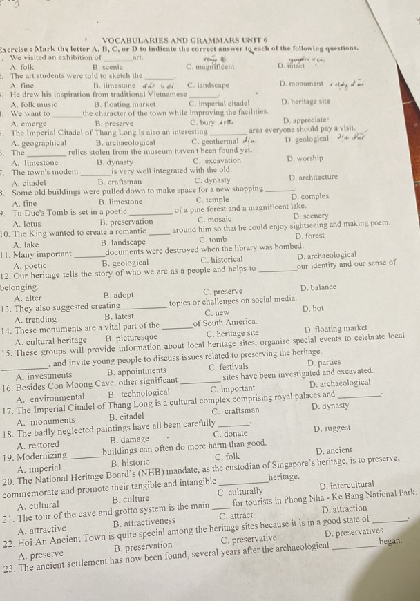 VOCABULARIES AND GRAMMARS UNIT 6
Exercise : Mark the letter A, B, C, or D to indicate the correct answer to each of the following questions.
We visited an exhibition of art. D. intact
A. folk B. scenic C. magnificent
. The art students were told to sketch the _.
A. fine B. limestone dá vei C. landscape D. monument
. He drew his inspiration from traditional Vietnamese
_
A. folk music B. floating market C. imperial citadel D. heritage site
_
. We want to the character of the town while improving the facilities.
A. emerge B. preserve C. bury r D. appreciate
5. The Imperial Citadel of Thang Long is also an interesting_ area everyone should pay a visit.
A. geographical B. archaeological C. geothermal D. geological
、The _relics stolen from the museum haven't been found yet.
A. limestone B. dynasty C. excavation D. worship
7. The town's modem _is very well integrated with the old.
A. citadel B. craftsman C. dynasty D. architecture
。
8. Some old buildings were pulled down to make space for a new shopping _D. complex
A. fine B. limestone C. temple
9. Tu Duc's Tomb is set in a poetic _of a pine forest and a magnificent lake. D. scenery
A. lotus B. preservation C. mosaic
10. The King wanted to create a romantic _around him so that he could enjoy sightseeing and making poem
A. lake B. landscape C. tomb D. forest
11. Many important _documents were destroyed when the library was bombed.
A. poetic B. geological C. historical D. archaeological
12. Our heritage tells the story of who we are as a people and helps to _our identity and our sense of
belonging. D. balance
A. alter B. adopt C. preserve
13. They also suggested creating _topics or challenges on social media.
A. trending B. latest C. new
14. These monuments are a vital part of the _of South America. D. hot
A. cultural heritage B. picturesque C. heritage site D. floating market
15. These groups will provide information about local heritage sites, organise special events to celebrate local
, and invite young people to discuss issues related to preserving the heritage.
_A. investments B. appointments C. festivals D. parties
16. Besides Con Moong Cave, other significant _sites have been investigated and excavated.
A. environmental B. technological C. important D. archaeological
17. The Imperial Citadel of Thang Long is a cultural complex comprising royal palaces and _+
A. monuments B. citadel C. craftsman D. dynasty
18. The badly neglected paintings have all been carefully _. D. suggest
A. restored B. damage C. donate
19. Modernizing _buildings can often do more harm than good. D. ancient
A. imperial B. historic C. folk
20. The National Heritage Board’s (NHB) mandate, as the custodian of Singapore’s heritage, is to preserve,
commemorate and promote their tangible and intangible _heritage.
A. cultural B. culture C. culturally D. intercultural
21. The tour of the cave and grotto system is the main _for tourists in Phong Nha - Ke Bang National Park.
A. attractive B. attractiveness C. attract D. attraction
22. Hoi An Ancient Town is quite special among the heritage sites because it is in a good state of .
A. preserve B. preservation C. preservative D. preservatives
23. The ancient settlement has now been found, several years after the archaeological began.