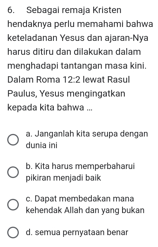 Sebagai remaja Kristen
hendaknya perlu memahami bahwa
keteladanan Yesus dan ajaran-Nya
harus ditiru dan dilakukan dalam
menghadapi tantangan masa kini.
Dalam Roma 12:2 lewat Rasul
Paulus, Yesus mengingatkan
kepada kita bahwa ...
a. Janganlah kita serupa dengan
dunia ini
b. Kita harus memperbaharui
pikiran menjadi baik
c. Dapat membedakan mana
kehendak Allah dan yang bukan
d. semua pernyataan benar