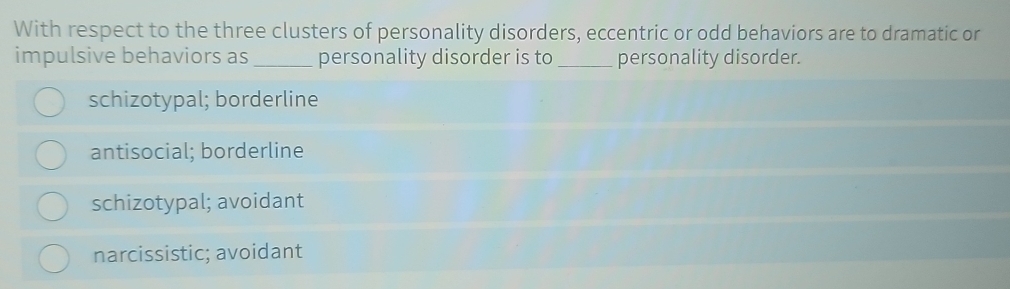 With respect to the three clusters of personality disorders, eccentric or odd behaviors are to dramatic or
impulsive behaviors as_ personality disorder is to_ personality disorder.
schizotypal; borderline
antisocial; borderline
schizotypal; avoidant
narcissistic; avoidant