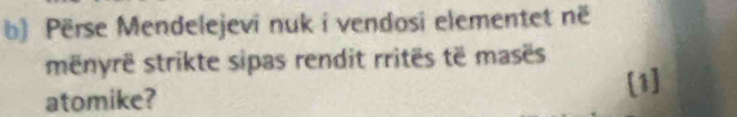 Përse Mendelejevi nuk i vendosi elementet në 
mënyrë strikte sipas rendit rritës të masës 
atomike? 
[1]