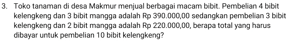 Toko tanaman di desa Makmur menjual berbagai macam bibit. Pembelian 4 bibit 
kelengkeng dan 3 bibit mangga adalah Rp 390.000,00 sedangkan pembelian 3 bibit 
kelengkeng dan 2 bibit mangga adalah Rp 220.000,00, berapa total yang harus 
dibayar untuk pembelian 10 bibit kelengkeng?