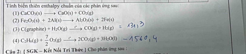 Tính biến thiên enthalpy chuẩn của các phản ứng sau: 
(1) CaCO_3(s)to CaO(s)+CO_2(g)
(2) Fe_2O_3(s)+2Al(s)to Al_2O_3(s)+2Fe(s)
(3) C(graphite)+H_2O(g)xrightarrow r°CO(g)+H_2(g)
(4) C_2H_6(g)+ 7/2 O_2(g)xrightarrow e2CO_2(g)+3H_2O(l)
Câu 2:  SGK - Kết Nối Tri Thức  Cho phản ứng sau :