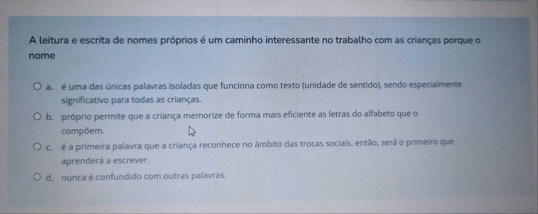 A leitura e escrita de nomes próprios é um caminho interessante no trabalho com as crianças porque o
nome
a. é uma das únicas palavras isoladas que funciona como texto (unidade de sentido), sendo especialmente
significativo para todas as crianças.
b. próprio permite que a criança memorize de forma mais eficiente as letras do alfabeto que o
compõem.
c. é a primeira palavra que a criança reconhece no âmbito das trocas sociais, então, será o primeiro que
aprenderá a escrever.
d. nunca é confundido com outras palavras.