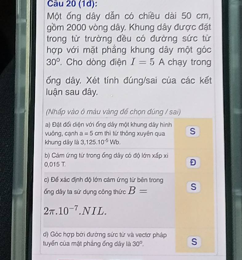 (1đ): 
Một ống dây dẫn có chiều dài 50 cm, 
gồm 2000 vòng dây. Khung dây được đặt 
trong từ trường đều có đường sức từ 
hợp với mặt phẳng khung dây một góc
30° * Cho dòng điện I=5A chạy trong 
ống dây. Xét tính đúng/sai của các kết 
luận sau đây. 
(Nhấp vào ô màu vàng đế chọn đúng / sai) 
a) Đặt đối diện với ống dây một khung dây hình 
vuông, cạnh a=5cm thì từ thông xuyên qua S 
khung dây là 3,125.10^(-5)Wb. 
b) Cảm ứng từ trong ống dây có độ lớn xấp xi
0,015 T. 
Đ 
c) Để xác định độ lớn cám ứng từ bên trong S 
ổng dây ta sử dụng công thức B=
2π .10^(-7).1 NIL. 
d) Góc hợp bởi đường sức từ và vectơ pháp 
tuyến của mặt phẳng ống dây là 30°. 
S