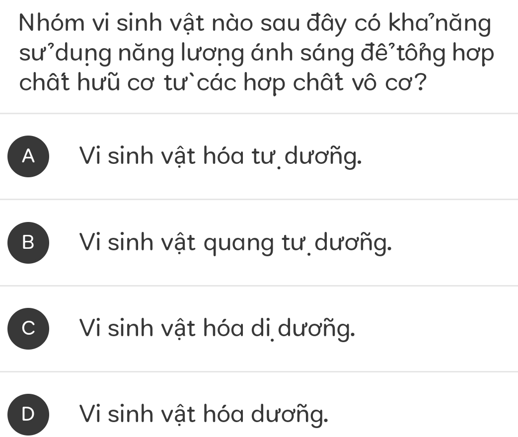 Nhóm vi sinh vật nào sau đây có kha năng
sư*dung năng lương ánh sáng đê tông hợp
chất hưũ cơ tư`các hợp chất vô cơ?
A ) Vi sinh vật hóa tư dươñg.
B ) Vi sinh vật quang tư dươñg.
C Vi sinh vật hóa di dươñg.
Vi sinh vật hóa dươñg.