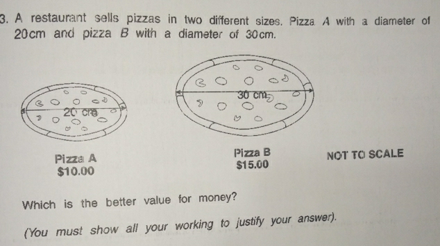 A restaurant sells pizzas in two different sizes. Pizza A with a diameter of
20cm and pizza B with a diameter of 30cm. 
Pizza A Pizza B NOT TO SCALE
$10.00 $15.00
Which is the better value for money? 
(You must show all your working to justify your answer).