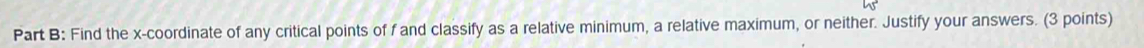 Find the x-coordinate of any critical points of f and classify as a relative minimum, a relative maximum, or neither. Justify your answers. (3 points)