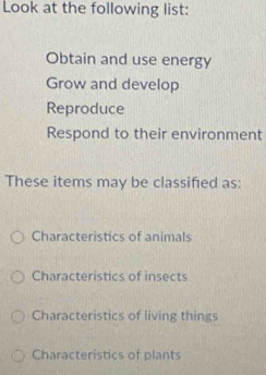 Look at the following list:
Obtain and use energy
Grow and develop
Reproduce
Respond to their environment
These items may be classified as:
Characteristics of animals
Characteristics of insects
Characteristics of living things
Characteristics of plants